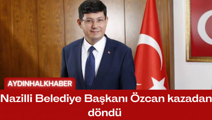 Nazilli Belediye Başkanı Özcan kazadan döndü